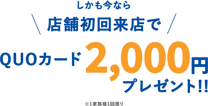 しかも今なら 店舗初回来店でQUOカード2,000円プレゼント!! ※1家族様1回限り